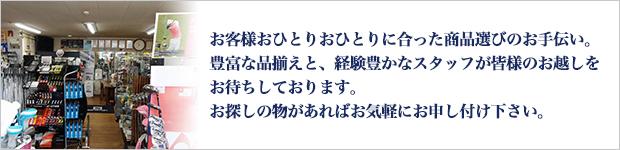 お客様おひとりおひとりに合った商品選びのお手伝い。豊富な品揃えと、経験豊かなスタッフが皆様のお越しをお待ちしております。お探しの物があればお気軽にお申し付け下さい。