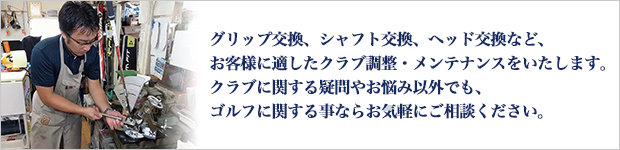 グリップ交換、シャフト交換、ヘッド交換など、お客様に適したクラブ調整・メンテナンスをいたします。クラブに関する疑問やお悩み以外でも、ゴルフに関する事ならお気軽にご相談ください。