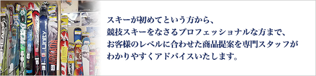 スキーが初めてという方から、競技スキーをなさるプロフェッショナルな方まで、お客様のレベルに合わせた商品提案を専門スタッフがわかりやすくアドバイスいたします。