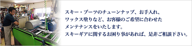 スキー・ブーツのチューンナップ、お手入れ、ワックス塗りなど、お客様のご希望に合わせたメンテナンスをいたします。スキーギアに関するお困り事があれば、是非ご相談下さい。