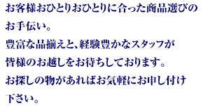 お客様おひとりおひとりに合った商品選びのお手伝い。豊富な品揃えと、経験豊かなスタッフが皆様のお越しをお待ちしております。お探しの物があればお気軽にお申し付け下さい。