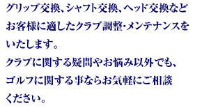 グリップ交換、シャフト交換、ヘッド交換などお客様に適したクラブ調整・メンテナンスをいたします。クラブに関する疑問やお悩み以外でも、ゴルフに関する事ならお気軽にご相談ください。