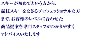 スキーが初めてという方から、競技スキーをなさるプロフェッショナルな方まで、お客様のレベルに合わせた商品提案を専門スタッフがわかりやすくアドバイスいたします。