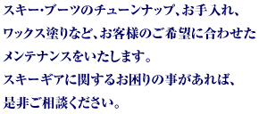 スキー・ブーツのチューンナップ、お手入れ、ワックス塗りなど、お客様のご希望に合わせたメンテナンスをいたします。スキーギアに関するお困りの事があれば、是非ご相談ください。